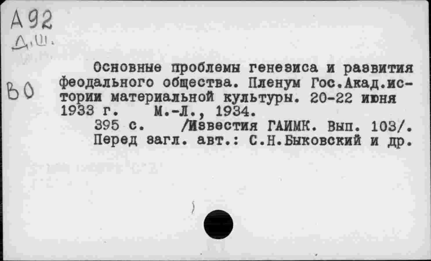 ﻿А92
Д.ш.
ЬО
Основные проблемы генезиса и раевития феодального общества. Пленум Гос.Акад.истории материальной культуры. 20-22 июня 1933 г. М.-Л., 1934.
395 с. /Известия ГАИМК. Вып. 103/. Перед загл. авт.: С.Н.Быковский и др.